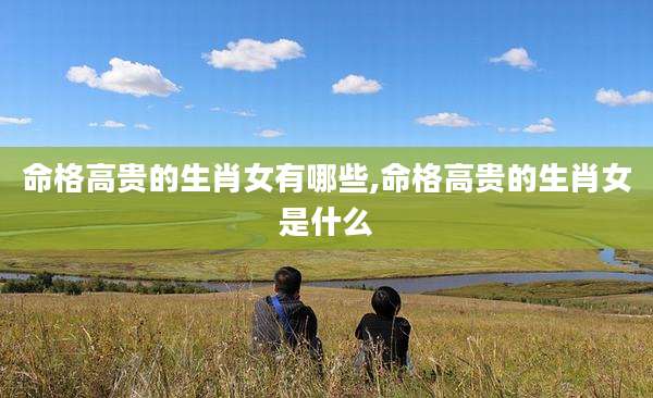 命格高贵的生肖女有哪些,命格高贵的生肖女是什么