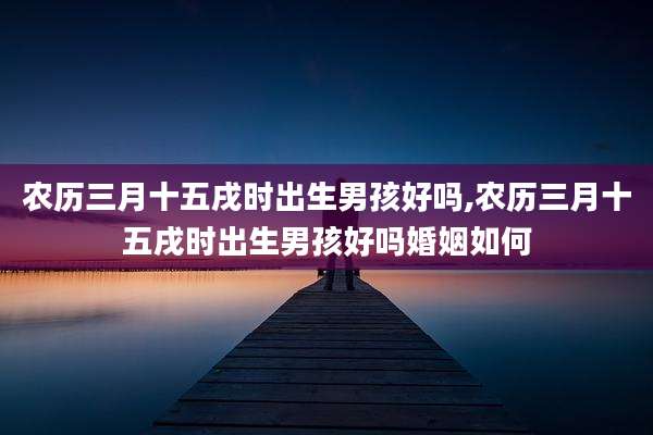 农历三月十五戌时出生男孩好吗,农历三月十五戌时出生男孩好吗婚姻如何