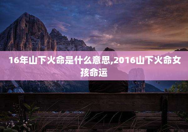16年山下火命是什么意思,2016山下火命女孩命运