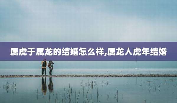 属虎于属龙的结婚怎么样,属龙人虎年结婚