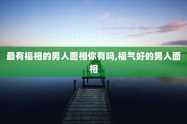 最有福相的男人面相你有吗,福气好的男人面相
