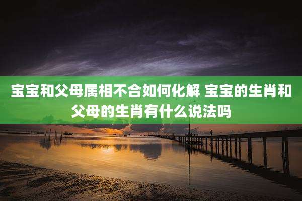 宝宝和父母属相不合如何化解 宝宝的生肖和父母的生肖有什么说法吗