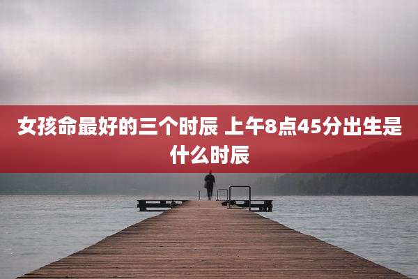 女孩命最好的三个时辰 上午8点45分出生是什么时辰