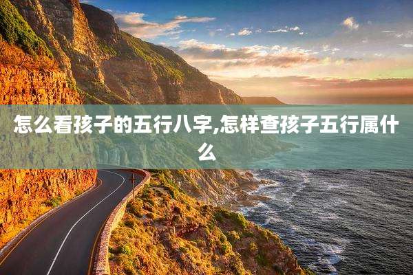 怎么看孩子的五行八字,怎样查孩子五行属什么