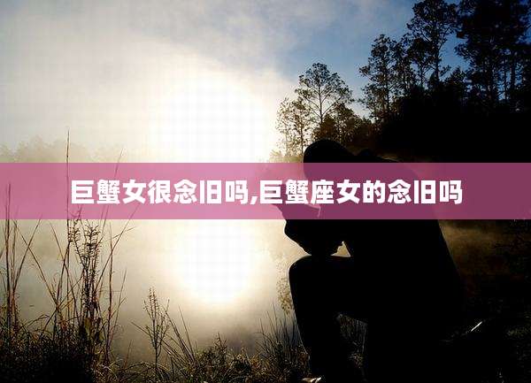 巨蟹女很念旧吗,巨蟹座女的念旧吗