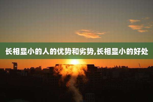 长相显小的人的优势和劣势,长相显小的好处