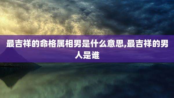 最吉祥的命格属相男是什么意思,最吉祥的男人是谁