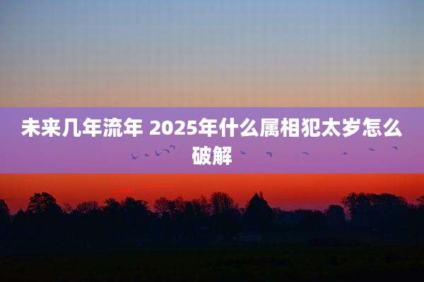 未来几年流年 2025年什么属相犯太岁怎么破解
