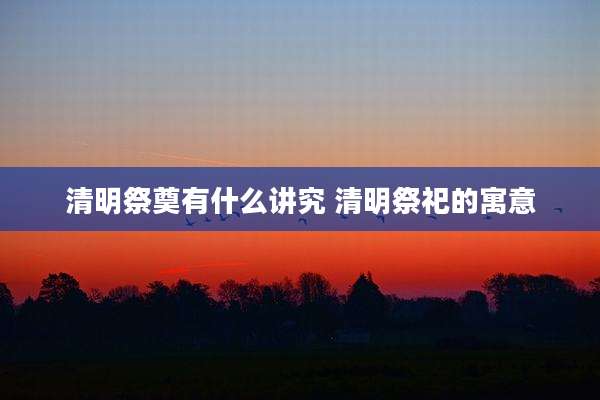 清明祭奠有什么讲究 清明祭祀的寓意