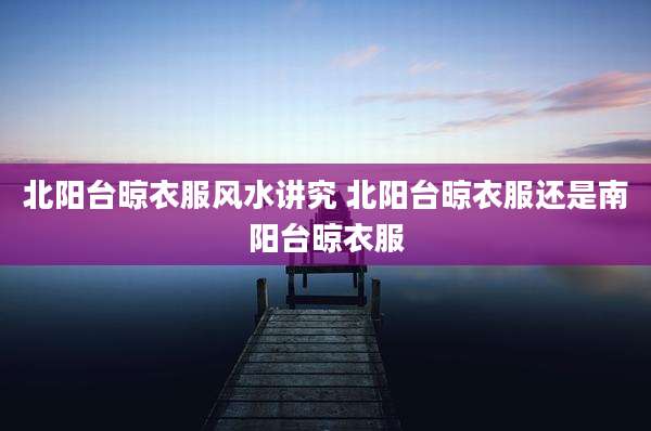 北阳台晾衣服风水讲究 北阳台晾衣服还是南阳台晾衣服