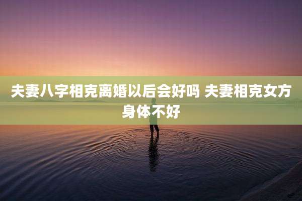 夫妻八字相克离婚以后会好吗 夫妻相克女方身体不好