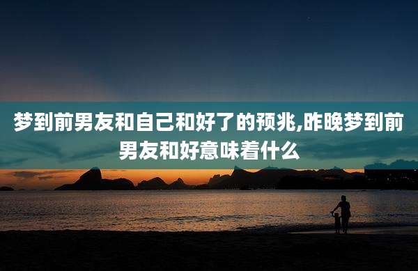 梦到前男友和自己和好了的预兆,昨晚梦到前男友和好意味着什么