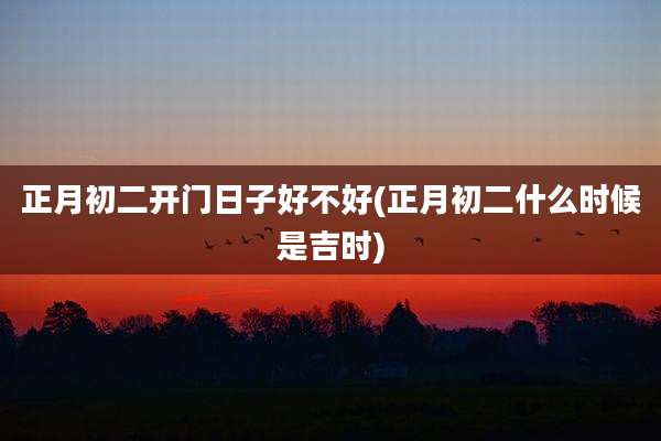正月初二开门日子好不好(正月初二什么时候是吉时)