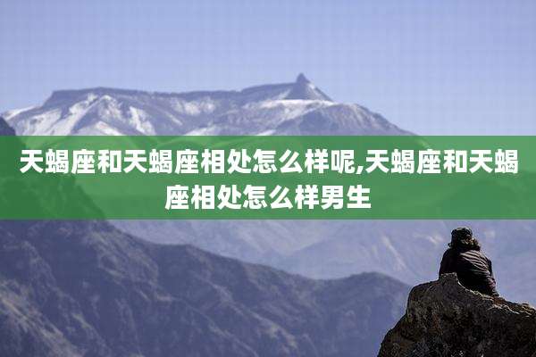 天蝎座和天蝎座相处怎么样呢,天蝎座和天蝎座相处怎么样男生