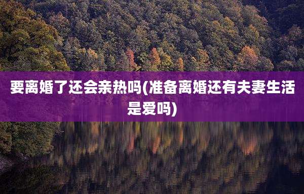 要离婚了还会亲热吗(准备离婚还有夫妻生活是爱吗)