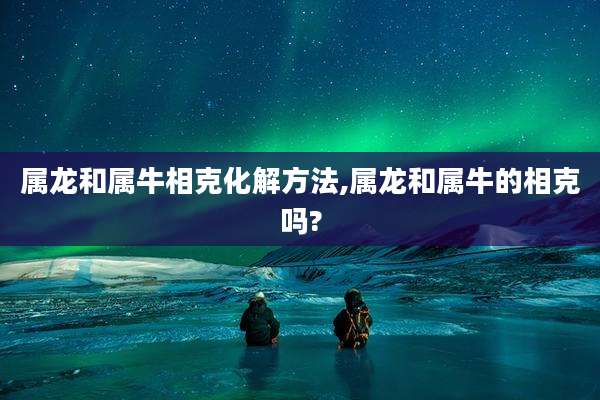 属龙和属牛相克化解方法,属龙和属牛的相克吗?