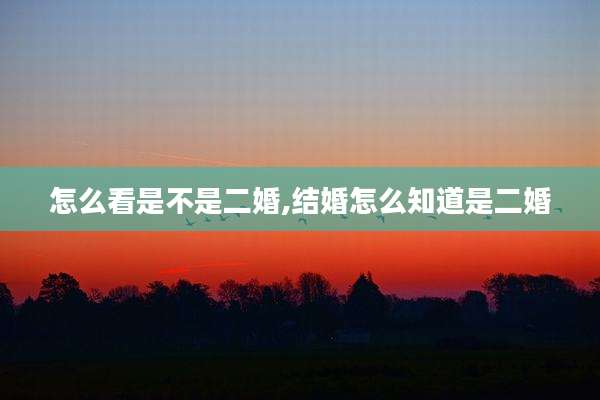 怎么看是不是二婚,结婚怎么知道是二婚
