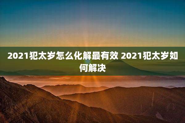 2021犯太岁怎么化解最有效 2021犯太岁如何解决