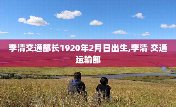 李清交通部长1920年2月日出生,李清 交通运输部
