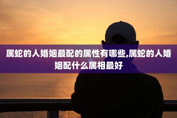 属蛇的人婚姻最配的属性有哪些,属蛇的人婚姻配什么属相最好