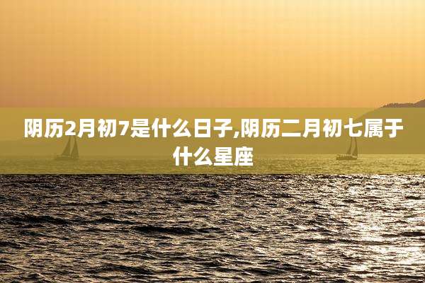 阴历2月初7是什么日子,阴历二月初七属于什么星座