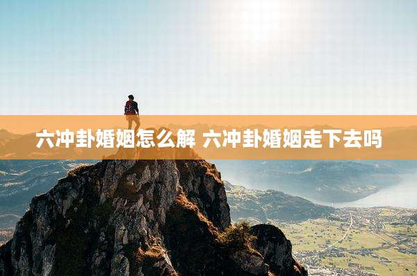 六冲卦婚姻怎么解 六冲卦婚姻走下去吗