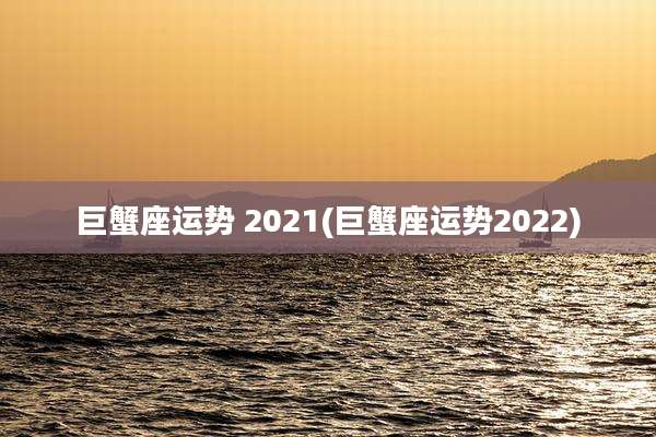 巨蟹座运势 2021(巨蟹座运势2022)