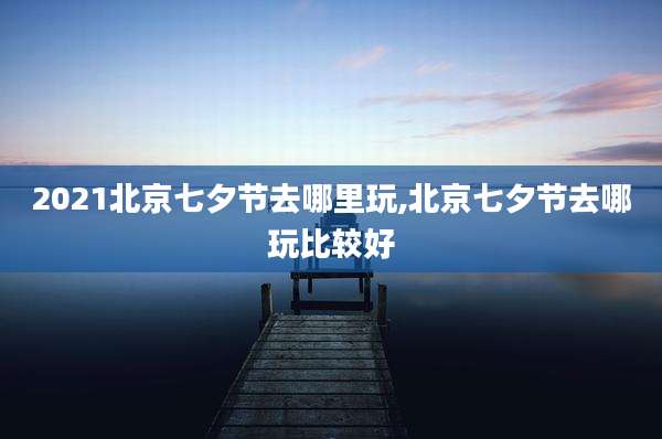 2021北京七夕节去哪里玩,北京七夕节去哪玩比较好