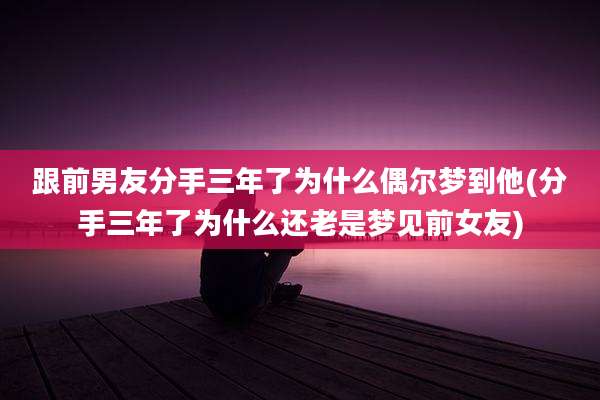 跟前男友分手三年了为什么偶尔梦到他(分手三年了为什么还老是梦见前女友)