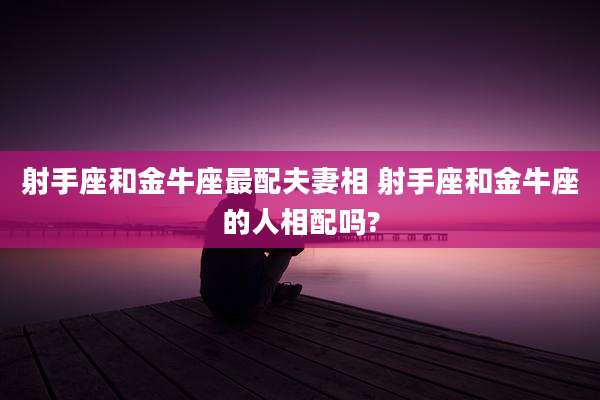 射手座和金牛座最配夫妻相 射手座和金牛座的人相配吗?