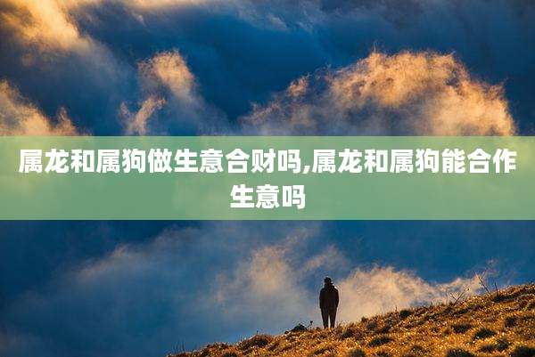属龙和属狗做生意合财吗,属龙和属狗能合作生意吗