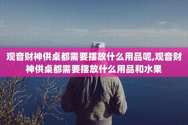 观音财神供桌都需要摆放什么用品呢,观音财神供桌都需要摆放什么用品和水果