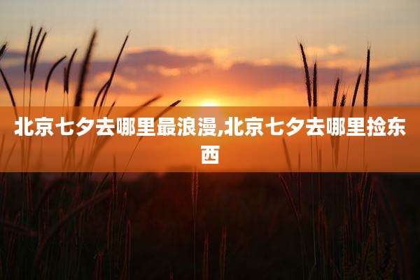 北京七夕去哪里最浪漫,北京七夕去哪里捡东西