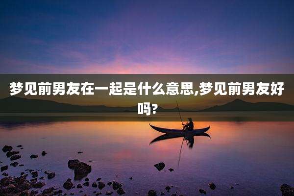 梦见前男友在一起是什么意思,梦见前男友好吗?
