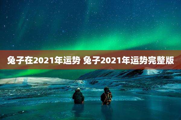 兔子在2021年运势 兔子2021年运势完整版