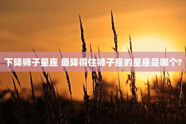 下降狮子星座 最降得住狮子座的星座是哪个?