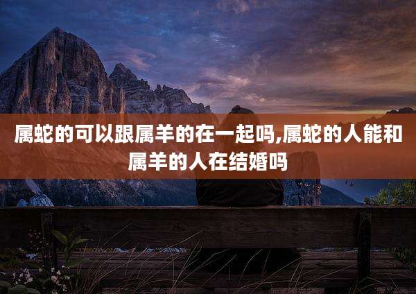 属蛇的可以跟属羊的在一起吗,属蛇的人能和属羊的人在结婚吗