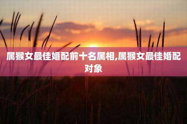属猴女最佳婚配前十名属相,属猴女最佳婚配对象