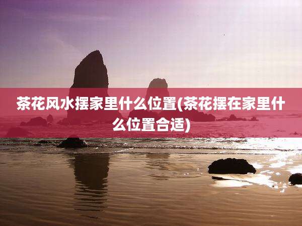 茶花风水摆家里什么位置(茶花摆在家里什么位置合适)
