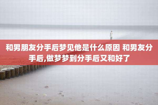 和男朋友分手后梦见他是什么原因 和男友分手后,做梦梦到分手后又和好了