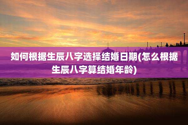 如何根据生辰八字选择结婚日期(怎么根据生辰八字算结婚年龄)