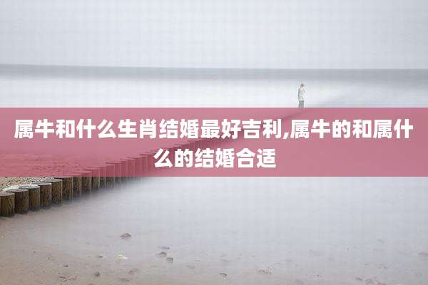 属牛和什么生肖结婚最好吉利,属牛的和属什么的结婚合适