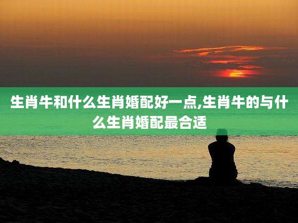 生肖牛和什么生肖婚配好一点,生肖牛的与什么生肖婚配最合适
