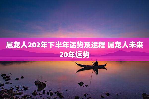 属龙人202年下半年运势及运程 属龙人未来20年运势