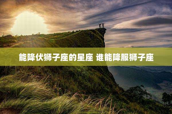 能降伏狮子座的星座 谁能降服狮子座