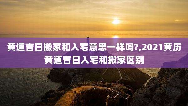 黄道吉日搬家和入宅意思一样吗?,2021黄历黄道吉日入宅和搬家区别