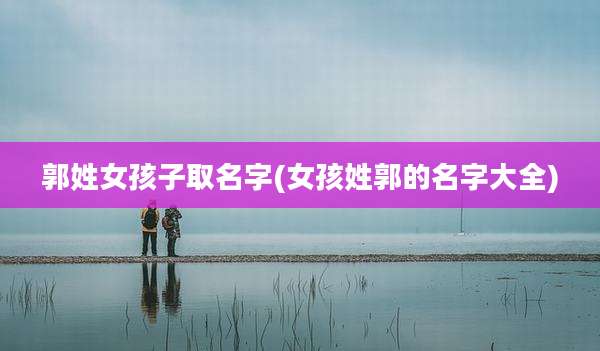 郭姓女孩子取名字(女孩姓郭的名字大全)