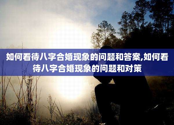 如何看待八字合婚现象的问题和答案,如何看待八字合婚现象的问题和对策