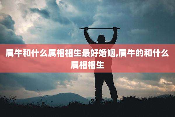 属牛和什么属相相生最好婚姻,属牛的和什么属相相生