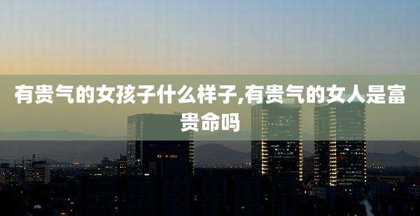 有贵气的女孩子什么样子,有贵气的女人是富贵命吗